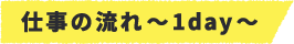 仕事の流れ~1day~